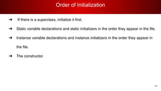 Order of Initialization
69
➔ If there is a superclass, initialize it first.
➔ Static variable declarations and static initializers in the order they appear in the file.
➔ Instance variable declarations and instance initializers in the order they appear in
the file.
➔ The constructor.
 