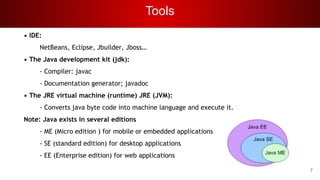 Tools
• IDE:
NetBeans, Eclipse, Jbuilder, Jboss…
• The Java development kit (jdk):
- Compiler: javac
- Documentation generator; javadoc
• The JRE virtual machine (runtime) JRE (JVM):
- Converts java byte code into machine language and execute it.
Note: Java exists in several editions
- ME (Micro edition ) for mobile or embedded applications
- SE (standard edition) for desktop applications
- EE (Enterprise edition) for web applications
7
 