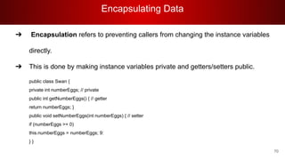 Encapsulating Data
70
➔ Encapsulation refers to preventing callers from changing the instance variables
directly.
➔ This is done by making instance variables private and getters/setters public.
public class Swan {
private int numberEggs; // private
public int getNumberEggs() { // getter
return numberEggs; }
public void setNumberEggs(int numberEggs) { // setter
if (numberEggs >= 0)
this.numberEggs = numberEggs; 9:
} }
 