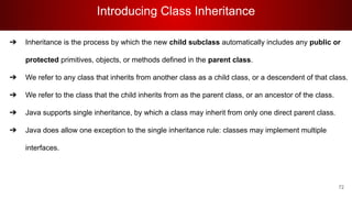 Introducing Class Inheritance
72
➔ Inheritance is the process by which the new child subclass automatically includes any public or
protected primitives, objects, or methods defined in the parent class.
➔ We refer to any class that inherits from another class as a child class, or a descendent of that class.
➔ We refer to the class that the child inherits from as the parent class, or an ancestor of the class.
➔ Java supports single inheritance, by which a class may inherit from only one direct parent class.
➔ Java does allow one exception to the single inheritance rule: classes may implement multiple
interfaces.
 