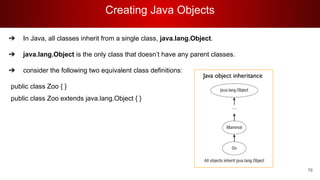 Creating Java Objects
76
➔ In Java, all classes inherit from a single class, java.lang.Object.
➔ java.lang.Object is the only class that doesn’t have any parent classes.
➔ consider the following two equivalent class definitions:
public class Zoo { }
public class Zoo extends java.lang.Object { }
 