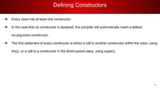 Defining Constructors
77
➔ Every class has at least one constructor.
➔ In the case that no constructor is declared, the compiler will automatically insert a default
no-argument constructor.
➔ The first statement of every constructor is either a call to another constructor within the class, using
this(), or a call to a constructor in the direct parent class, using super().
 