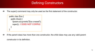 Defining Constructors
78
➔ The super() command may only be used as the first statement of the constructor.
➔ If the parent class has more than one constructor, the child class may use any valid parent
constructor in its definition.
 