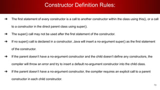 Constructor Definition Rules:
79
➔ The first statement of every constructor is a call to another constructor within the class using this(), or a call
to a constructor in the direct parent class using super().
➔ The super() call may not be used after the first statement of the constructor.
➔ If no super() call is declared in a constructor, Java will insert a no-argument super() as the first statement
of the constructor.
➔ If the parent doesn’t have a no-argument constructor and the child doesn’t define any constructors, the
compiler will throw an error and try to insert a default no-argument constructor into the child class.
➔ If the parent doesn’t have a no-argument constructor, the compiler requires an explicit call to a parent
constructor in each child constructor.
 
