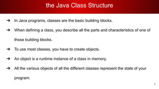 the Java Class Structure
➔ In Java programs, classes are the basic building blocks.
➔ When defining a class, you describe all the parts and characteristics of one of
those building blocks.
➔ To use most classes, you have to create objects.
➔ An object is a runtime instance of a class in memory.
➔ All the various objects of all the different classes represent the state of your
program.
8
 