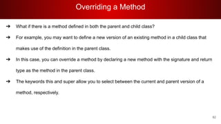 Overriding a Method
82
➔ What if there is a method defined in both the parent and child class?
➔ For example, you may want to define a new version of an existing method in a child class that
makes use of the definition in the parent class.
➔ In this case, you can override a method by declaring a new method with the signature and return
type as the method in the parent class.
➔ The keywords this and super allow you to select between the current and parent version of a
method, respectively.
 