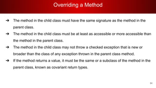 Overriding a Method
84
➔ The method in the child class must have the same signature as the method in the
parent class.
➔ The method in the child class must be at least as accessible or more accessible than
the method in the parent class.
➔ The method in the child class may not throw a checked exception that is new or
broader than the class of any exception thrown in the parent class method.
➔ If the method returns a value, it must be the same or a subclass of the method in the
parent class, known as covariant return types.
 
