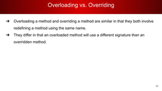 Overloading vs. Overriding
85
➔ Overloading a method and overriding a method are similar in that they both involve
redefining a method using the same name.
➔ They differ in that an overloaded method will use a different signature than an
overridden method.
 