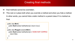 Creating final methods
86
➔ final methods cannot be overridden.
➔ This rule is in place both when you override a method and when you hide a method.
In other words, you cannot hide a static method in a parent class if it is marked as
final.
 