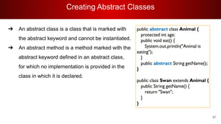 Creating Abstract Classes
87
➔ An abstract class is a class that is marked with
the abstract keyword and cannot be instantiated.
➔ An abstract method is a method marked with the
abstract keyword defined in an abstract class,
for which no implementation is provided in the
class in which it is declared.
 