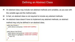 Defining an Abstract Class
88
➔ An abstract class may include non-abstract methods and variables, as you saw with
the variable age and the method eat().
➔ In fact, an abstract class is not required to include any abstract methods.
➔ An abstract class doesn’t have to implement any abstract methods, an abstract
method may only be defined in an abstract class.
 