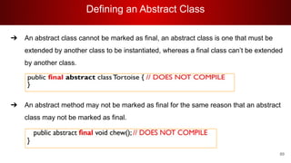 Defining an Abstract Class
89
➔ An abstract class cannot be marked as final, an abstract class is one that must be
extended by another class to be instantiated, whereas a final class can’t be extended
by another class.
➔ An abstract method may not be marked as final for the same reason that an abstract
class may not be marked as final.
 