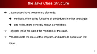 the Java Class Structure
➔ Java classes have two primary elements:
◆ methods, often called functions or procedures in other languages,
◆ and fields, more generally known as variables.
➔ Together these are called the members of the class.
➔ Variables hold the state of the program, and methods operate on that
state.
9
 