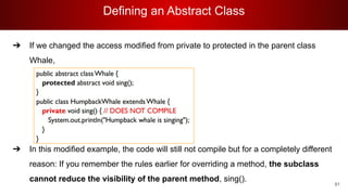 Defining an Abstract Class
91
➔ If we changed the access modified from private to protected in the parent class
Whale,
➔ In this modified example, the code will still not compile but for a completely different
reason: If you remember the rules earlier for overriding a method, the subclass
cannot reduce the visibility of the parent method, sing().
 