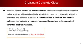 Creating a Concrete Class
92
➔ Abstract classes cannot be instantiated and therefore do not do much other than
define static variables and methods. An abstract class becomes useful when it is
extended by a concrete subclass. A concrete class is the first non abstract
subclass that extends an abstract class and is required to implement all
inherited abstract methods.
 