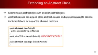 Extending an Abstract Class
93
➔ Extending an abstract class with another abstract class
➔ Abstract classes can extend other abstract classes and are not required to provide
implementations for any of the abstract methods.
 