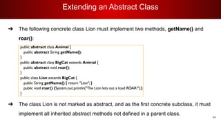 Extending an Abstract Class
94
➔ The following concrete class Lion must implement two methods, getName() and
roar():
➔ The class Lion is not marked as abstract, and as the first concrete subclass, it must
implement all inherited abstract methods not defined in a parent class.
 