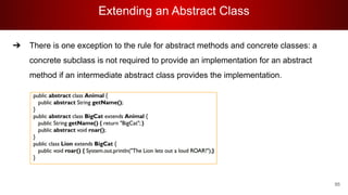 Extending an Abstract Class
95
➔ There is one exception to the rule for abstract methods and concrete classes: a
concrete subclass is not required to provide an implementation for an abstract
method if an intermediate abstract class provides the implementation.
 