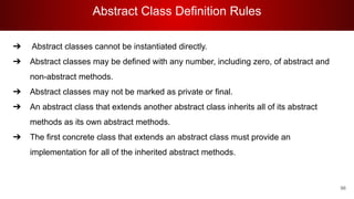 Abstract Class Definition Rules
96
➔ Abstract classes cannot be instantiated directly.
➔ Abstract classes may be defined with any number, including zero, of abstract and
non-abstract methods.
➔ Abstract classes may not be marked as private or final.
➔ An abstract class that extends another abstract class inherits all of its abstract
methods as its own abstract methods.
➔ The first concrete class that extends an abstract class must provide an
implementation for all of the inherited abstract methods.
 