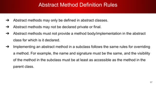 Abstract Method Definition Rules
97
➔ Abstract methods may only be defined in abstract classes.
➔ Abstract methods may not be declared private or final.
➔ Abstract methods must not provide a method body/implementation in the abstract
class for which is it declared.
➔ Implementing an abstract method in a subclass follows the same rules for overriding
a method. For example, the name and signature must be the same, and the visibility
of the method in the subclass must be at least as accessible as the method in the
parent class.
 