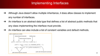Implementing Interfaces
99
➔ Although Java doesn't allow multiple inheritance, it does allow classes to implement
any number of interfaces.
➔ An interface is an abstract data type that defines a list of abstract public methods that
any class implementing the interface must provide.
➔ An interface can also include a list of constant variables and default methods.
 