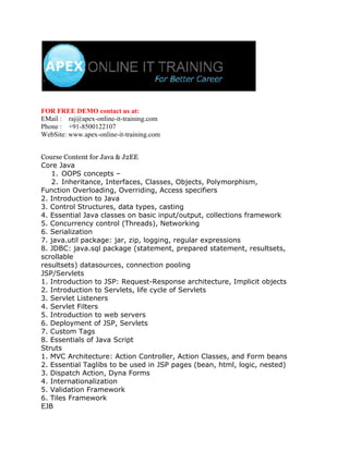 FOR FREE DEMO contact us at:
EMail : raj@apex-online-it-training.com
Phone : +91-8500122107
WebSite: www.apex-online-it-training.com


Course Content for Java & J2EE
Core Java
   1. OOPS concepts –
   2. Inheritance, Interfaces, Classes, Objects, Polymorphism,
Function Overloading, Overriding, Access specifiers
2. Introduction to Java
3. Control Structures, data types, casting
4. Essential Java classes on basic input/output, collections framework
5. Concurrency control (Threads), Networking
6. Serialization
7. java.util package: jar, zip, logging, regular expressions
8. JDBC: java.sql package (statement, prepared statement, resultsets,
scrollable
resultsets) datasources, connection pooling
JSP/Servlets
1. Introduction to JSP: Request-Response architecture, Implicit objects
2. Introduction to Servlets, life cycle of Servlets
3. Servlet Listeners
4. Servlet Filters
5. Introduction to web servers
6. Deployment of JSP, Servlets
7. Custom Tags
8. Essentials of Java Script
Struts
1. MVC Architecture: Action Controller, Action Classes, and Form beans
2. Essential Taglibs to be used in JSP pages (bean, html, logic, nested)
3. Dispatch Action, Dyna Forms
4. Internationalization
5. Validation Framework
6. Tiles Framework
EJB
 