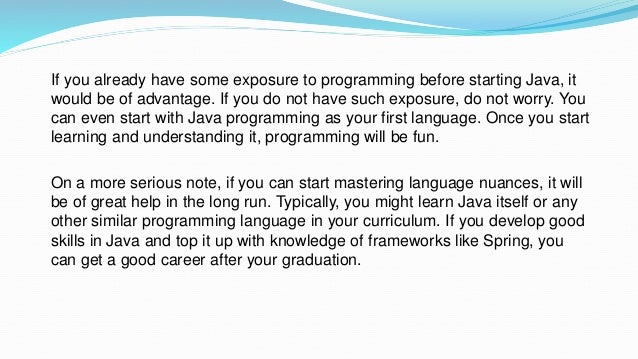 If you already have some exposure to programming before starting Java, it
would be of advantage. If you do not have such exposure, do not worry. You
can even start with Java programming as your first language. Once you start
learning and understanding it, programming will be fun.
On a more serious note, if you can start mastering language nuances, it will
be of great help in the long run. Typically, you might learn Java itself or any
other similar programming language in your curriculum. If you develop good
skills in Java and top it up with knowledge of frameworks like Spring, you
can get a good career after your graduation.
 
