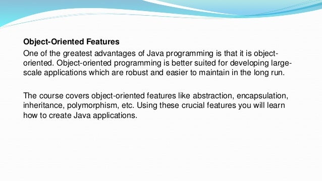 Object-Oriented Features
One of the greatest advantages of Java programming is that it is object-
oriented. Object-oriented programming is better suited for developing large-
scale applications which are robust and easier to maintain in the long run.
The course covers object-oriented features like abstraction, encapsulation,
inheritance, polymorphism, etc. Using these crucial features you will learn
how to create Java applications.
 