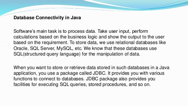 Database Connectivity in Java
Software’s main task is to process data. Take user input, perform
calculations based on the business logic and show the output to the user
based on the requirement. To store data, we use relational databases like
Oracle, SQL Server, MySQL, etc. We know that these databases use
SQL(structured query language) for the manipulation of data.
When you want to store or retrieve data stored in such databases in a Java
application, you use a package called JDBC. It provides you with various
functions to connect to databases. JDBC package also provides you
facilities for executing SQL queries, stored procedures, and so on.
 