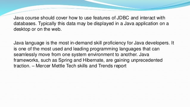 Java course should cover how to use features of JDBC and interact with
databases. Typically this data may be displayed in a Java application on a
desktop or on the web.
Java language is the most in-demand skill proficiency for Java developers. It
is one of the most used and leading programming languages that can
seamlessly move from one system environment to another. Java
frameworks, such as Spring and Hibernate, are gaining unprecedented
traction. – Mercer Mettle Tech skills and Trends report
 