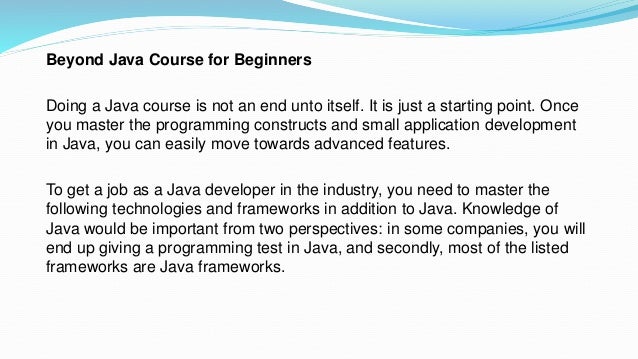 Beyond Java Course for Beginners
Doing a Java course is not an end unto itself. It is just a starting point. Once
you master the programming constructs and small application development
in Java, you can easily move towards advanced features.
To get a job as a Java developer in the industry, you need to master the
following technologies and frameworks in addition to Java. Knowledge of
Java would be important from two perspectives: in some companies, you will
end up giving a programming test in Java, and secondly, most of the listed
frameworks are Java frameworks.
 