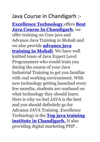 Java Course in Chandigarh :-
Excellence Technology offers Best
Java Course In Chandigarh. we
offer training on Core java and
Advance Java Training in Mohali and
we also provide advance java
training in Mohali. We have well
knitted team of Java Expert Level
Programmers who would train you
during the course of your Java
Industrial Training to get you familiar
with real working environment. With
new technology getting launched every
few months, students are confused on
what technology they should learn.
Here is why we feel JAVA is the best
and you should definitely go for
Advance JAVA Training .Excellence
Technology is the Top java training
institute in Chandigarh. It also
providing digital marketing PHP ,
 