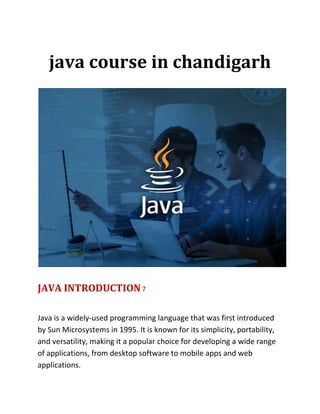 java course in chandigarh
JAVA INTRODUCTION ?
Java is a widely-used programming language that was first introduced
by Sun Microsystems in 1995. It is known for its simplicity, portability,
and versatility, making it a popular choice for developing a wide range
of applications, from desktop software to mobile apps and web
applications.
 