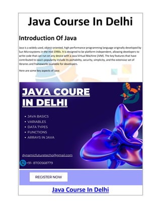Java Course In Delhi
Introduction Of Java
Java is a widely used, object-oriented, high-performance programming language originally developed by
Sun Microsystems in the mid-1990s. It is designed to be platform-independent, allowing developers to
write code that can run on any device with a Java Virtual Machine (JVM). The key features that have
contributed to Java's popularity include its portability, security, simplicity, and the extensive set of
libraries and frameworks available for developers.
Here are some key aspects of Java:
Java Course In Delhi
 