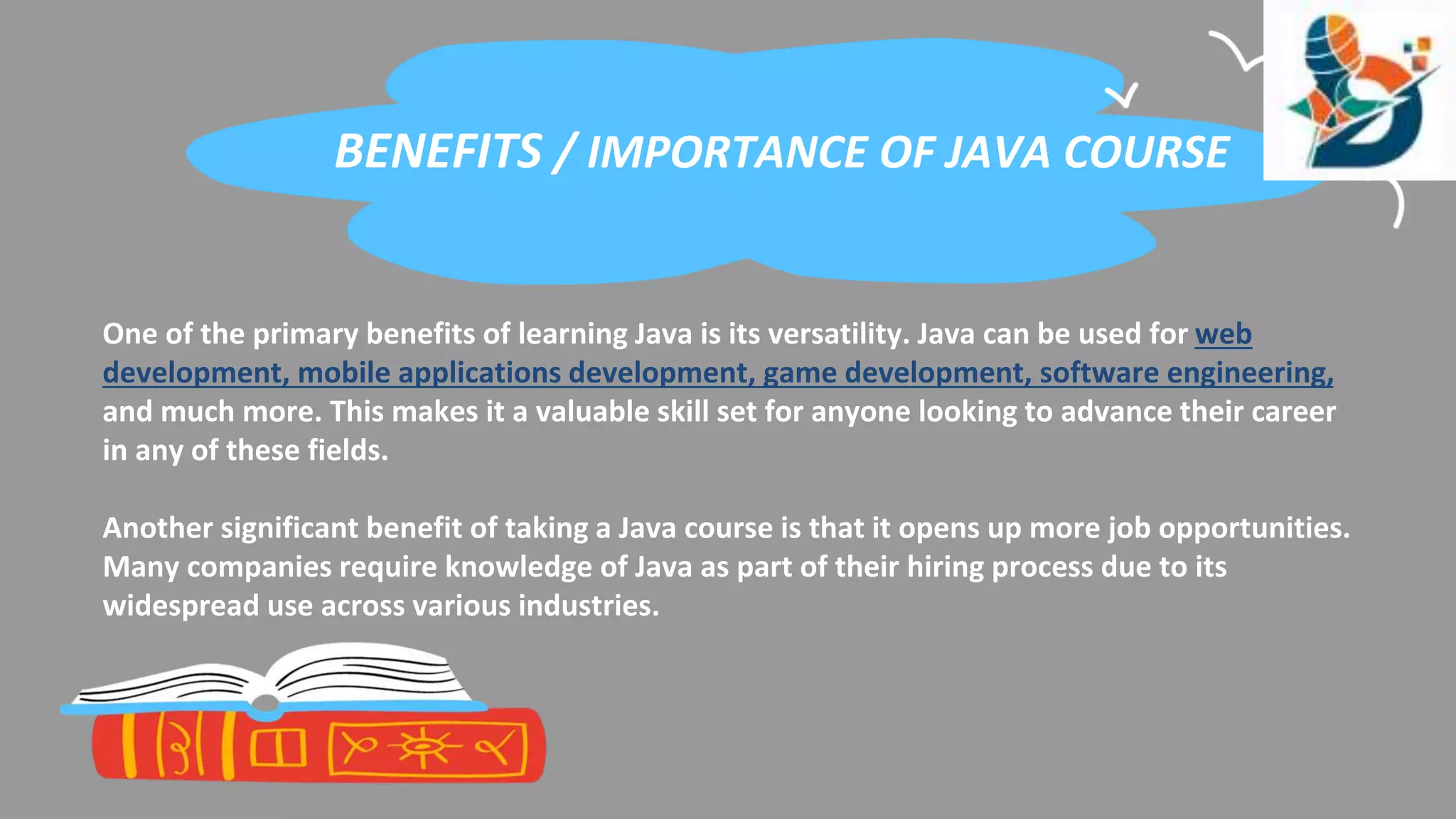 BENEFITS / IMPORTANCE OF JAVA COURSE
One of the primary benefits of learning Java is its versatility. Java can be used for web
development, mobile applications development, game development, software engineering,
and much more. This makes it a valuable skill set for anyone looking to advance their career
in any of these fields.
Another significant benefit of taking a Java course is that it opens up more job opportunities.
Many companies require knowledge of Java as part of their hiring process due to its
widespread use across various industries.
 