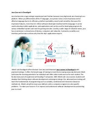 Java Courses in Chandigarh
Java has become a rage amongst experienced and freshers because many big brands are choosing it as a
platform. When you differentiate all the IT languages, Java proves to be a more impressive and an
effective language due to its efficiency, platform portability, security and versatility. Because of its
impressive features, more than 6.5 million software developers had learned this language. It can be
used to develop mobile applications, web applications and can be used for developing programs for
various embedded systems and even for gaming consoles. Used by a wide range of industrial sector, java
has an existence in a broad area of devices, computers and networks. It presents a wealthy user
interface, performance and security that this day’s applications require.
iMesh Lab Chandigarh offers the best Core Java and Advanced Java courses in Chandigarh with
practical trainings. It offers the broad range of training to meet the increasing corporate demand. iMesh
Lab knows the learning potential of an individual and offers tailor made courses for each student. The
faculty have years of experience with leading IT companies. With iMesh Lab’s Java courses students will
develop their thinking about software development and program design. Our advanced java training will
teach the fundamentals of programming such as variables, conditional and interactive execution
methods etc. iMesh Lab will increase your ability to write a computer programs to solve specific
problems. To make your future in IT or improve and understand software development issues learning
java is a must!
 