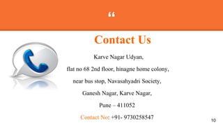 “
Karve Nagar Udyan,
flat no 68 2nd floor, hinagne home colony,
near bus stop, Navasahyadri Society,
Ganesh Nagar, Karve Nagar,
Pune – 411052
Contact No: +91- 9730258547 10
Contact Us
 