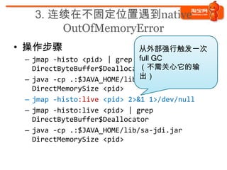 3. 连续在不固定位置遇到native
       OutOfMemoryError
• 操作步骤
 – jmap -histo <pid> | grep
   DirectByteBuffer$Deallocator
 – java -cp...