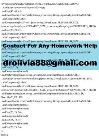 layout.createParallelGroup(javax.swing.GroupLayout.Alignment.LEADING)
.addGroup(layout.createSequentialGroup()
.addGap(45, 45, 45)
.addGroup(layout.createParallelGroup(javax.swing.GroupLayout.Alignment.BASELINE)
.addComponent(jLabel1)
.addComponent(jTextField1, javax.swing.GroupLayout.PREFERRED_SIZE,
javax.swing.GroupLayout.DEFAULT_SIZE, javax.swing.GroupLayout.PREFERRED_SIZE))
.addGap(23, 23, 23)
.addGroup(layout.createParallelGroup(javax.swing.GroupLayout.Alignment.BASELINE)
.addComponent(jLabel2)
.addComponent(jTextField2, javax.swing.GroupLayout.PREFERRED_SIZE,
javax.swing.GroupLayout.DEFAULT_SIZE, javax.swing.GroupLayout.PREFERRED_SIZE))
.addGap(27, 27, 27)
.addGroup(layout.createParallelGroup(javax.swing.GroupLayout.Alignment.BASELINE)
.addComponent(jLabel3)
.addComponent(jTextField3, javax.swing.GroupLayout.PREFERRED_SIZE,
javax.swing.GroupLayout.DEFAULT_SIZE, javax.swing.GroupLayout.PREFERRED_SIZE))
.addGap(2, 2, 2)
.addComponent(jButton5)
.addPreferredGap(javax.swing.LayoutStyle.ComponentPlacement.RELATED)
.addGroup(layout.createParallelGroup(javax.swing.GroupLayout.Alignment.BASELINE)
.addComponent(jLabel4)
.addComponent(jTextField4, javax.swing.GroupLayout.PREFERRED_SIZE,
javax.swing.GroupLayout.DEFAULT_SIZE, javax.swing.GroupLayout.PREFERRED_SIZE))
.addPreferredGap(javax.swing.LayoutStyle.ComponentPlacement.RELATED, 28,
Short.MAX_VALUE)
.addGroup(layout.createParallelGroup(javax.swing.GroupLayout.Alignment.BASELINE)
.addComponent(jButton2)
.addComponent(jButton1))
.addGap(26, 26, 26)
.addComponent(jButton3)
.addGap(18, 18, 18)
.addComponent(jButton4)
.addGap(26, 26, 26))
);
pack();
 