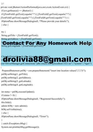 }//
private void jButton1ActionPerformed(java.awt.event.ActionEvent evt) {
if (evt.getSource() == jButton1) {
if (jTextField1.getText().equals("") || jTextField2.getText().equals("") ||
jTextField3.getText().equals("") || jTextField4.getText().equals("") ) {
JOptionPane.showMessageDialog(null, "Please provide your details");
} else {
try {
String getTitle = jTextField1.getText();
String getAddress = jTextField2.getText();
String getLatitude = jTextField3.getText();
String getLongitude = jTextField4.getText();
Class.forName("oracle.jdbc.driver.OracleDriver");
Connection
con=DriverManager.getConnection("jdbc:oracle:thin:@localhost:1521:xe","system","tiger")
;
PreparedStatement psObj = con.prepareStatement("insert into location values(?,?,?,?)");
psObj.setString(1, getTitle);
psObj.setString(2, getAddress);
psObj.setString(3, getLatitude);
psObj.setString(4, getLongitude);
int status = psObj.executeUpdate();
if (status != 0) {
JOptionPane.showMessageDialog(null, "Registered Succesfully");
this.hide();
admin hObj = new admin();
hObj.setVisible(true);
} else {
JOptionPane.showMessageDialog(null, "Error");
}
} catch (Exception eMsg) {
System.out.println(eMsg.getMessage());
 