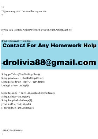}
/**
* @param args the command line arguments
*/
private void jButton5ActionPerformed(java.awt.event.ActionEvent evt)
{
if(evt.getSource() == jButton5)
{
try
{
String getTitle = jTextField1.getText();
String getAddress = jTextField2.getText();
String postcode=getTitle+","+getAddress;
LatLng1 la=new LatLng1();
String latLongs[] = la.getLatLongPositions(postcode);
String Latitude=latLongs[0];
String Longtitude=latLongs[1];
jTextField3.setText(Latitude);
jTextField4.setText(Longtitude);
}catch(Exception ex)
{
 