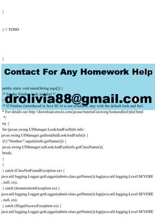 }
} // TODO
}
public static void main(String args[]) {
/* Set the Nimbus look and feel */
//
/* If Nimbus (introduced in Java SE 6) is not available, stay with the default look and feel.
* For details see http://download.oracle.com/javase/tutorial/uiswing/lookandfeel/plaf.html
*/
try {
for (javax.swing.UIManager.LookAndFeelInfo info :
javax.swing.UIManager.getInstalledLookAndFeels()) {
if ("Nimbus".equals(info.getName())) {
javax.swing.UIManager.setLookAndFeel(info.getClassName());
break;
}
}
} catch (ClassNotFoundException ex) {
java.util.logging.Logger.getLogger(admin.class.getName()).log(java.util.logging.Level.SEVERE
, null, ex);
} catch (InstantiationException ex) {
java.util.logging.Logger.getLogger(admin.class.getName()).log(java.util.logging.Level.SEVERE
, null, ex);
} catch (IllegalAccessException ex) {
java.util.logging.Logger.getLogger(admin.class.getName()).log(java.util.logging.Level.SEVERE
 