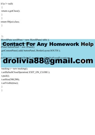 if (o != null)
{
return o.getClass();
}
}
return Object.class;
}
};
JScrollPane scrollPane = new JScrollPane( table );
getContentPane().add( scrollPane );
JPanel buttonPanel = new JPanel();
getContentPane().add( buttonPanel, BorderLayout.SOUTH );
}
public static void main(String[] args) throws ClassNotFoundException
{
tracking t = new tracking();
t.setDefaultCloseOperation( EXIT_ON_CLOSE );
t.pack();
t.setSize(500,200);
t.setVisible(true);
}
}
 