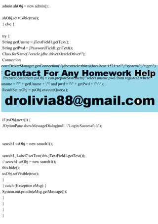 admin ahObj = new admin();
ahObj.setVisible(true);
} else {
try {
String getUname = jTextField1.getText();
String getPwd = jPasswordField1.getText();
Class.forName("oracle.jdbc.driver.OracleDriver");
Connection
con=DriverManager.getConnection("jdbc:oracle:thin:@localhost:1521:xe","system","tiger")
;
PreparedStatement psObj = con.prepareStatement("select uname,pwd from register2 where
uname = '" + getUname + "' and pwd = '" + getPwd + "'");
ResultSet rsObj = psObj.executeQuery();
if (rsObj.next()) {
JOptionPane.showMessageDialog(null, "Login Successful");
search1 usObj = new search1();
search1.jLabel7.setText(this.jTextField1.getText());
// search1 usObj = new search1();
this.hide();
usObj.setVisible(true);
}
} catch (Exception eMsg) {
System.out.println(eMsg.getMessage());
}
}
}
}
 
