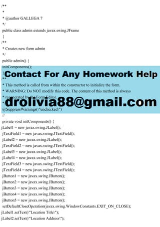 /**
*
* @author GALLEGA 7
*/
public class admin extends javax.swing.JFrame
{
/**
* Creates new form admin
*/
public admin() {
initComponents();
}
/**
* This method is called from within the constructor to initialize the form.
* WARNING: Do NOT modify this code. The content of this method is always
* regenerated by the Form Editor.
*/
@SuppressWarnings("unchecked")
//
private void initComponents() {
jLabel1 = new javax.swing.JLabel();
jTextField1 = new javax.swing.JTextField();
jLabel2 = new javax.swing.JLabel();
jTextField2 = new javax.swing.JTextField();
jLabel3 = new javax.swing.JLabel();
jLabel4 = new javax.swing.JLabel();
jTextField3 = new javax.swing.JTextField();
jTextField4 = new javax.swing.JTextField();
jButton1 = new javax.swing.JButton();
jButton2 = new javax.swing.JButton();
jButton3 = new javax.swing.JButton();
jButton4 = new javax.swing.JButton();
jButton5 = new javax.swing.JButton();
setDefaultCloseOperation(javax.swing.WindowConstants.EXIT_ON_CLOSE);
jLabel1.setText("Location Title");
jLabel2.setText("Location Address");
 