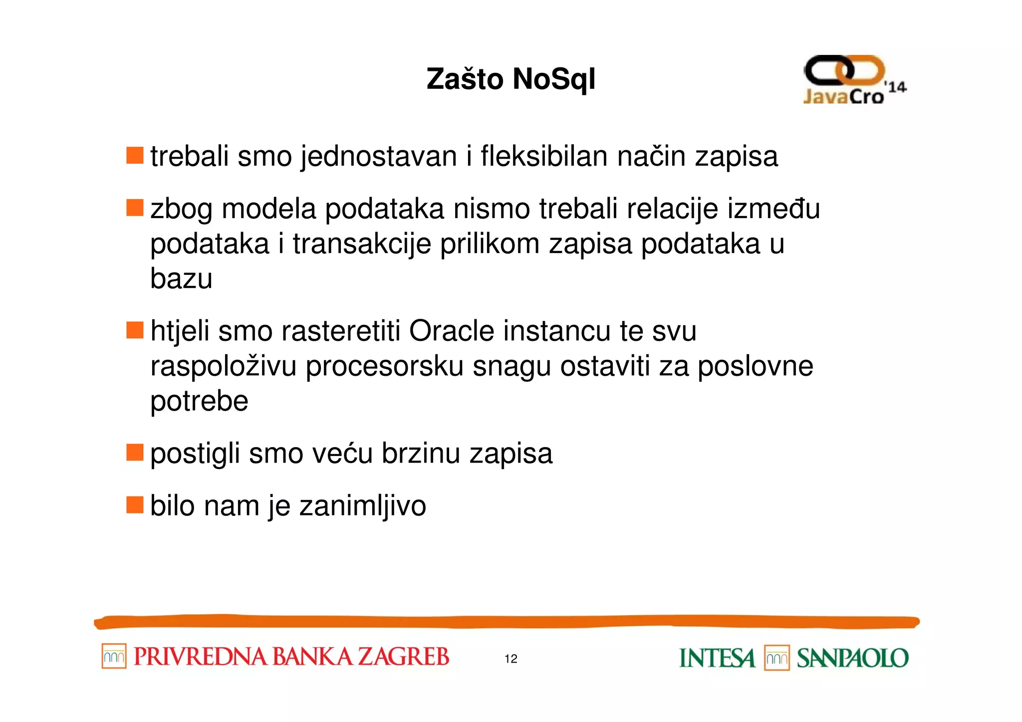 Zašto NoSql trebali smo jednostavan i fleksibilan način zapisa zbog modela podataka nismo trebali relacije između podataka i transakcije prilikom zapisa podataka u bazu htjeli smo rasteretiti Oracle instancu te svu raspoloživu procesorsku snagu ostaviti za poslovneraspoloživu procesorsku snagu ostaviti za poslovne potrebe postigli smo veću brzinu zapisa bilo nam je zanimljivo 12 