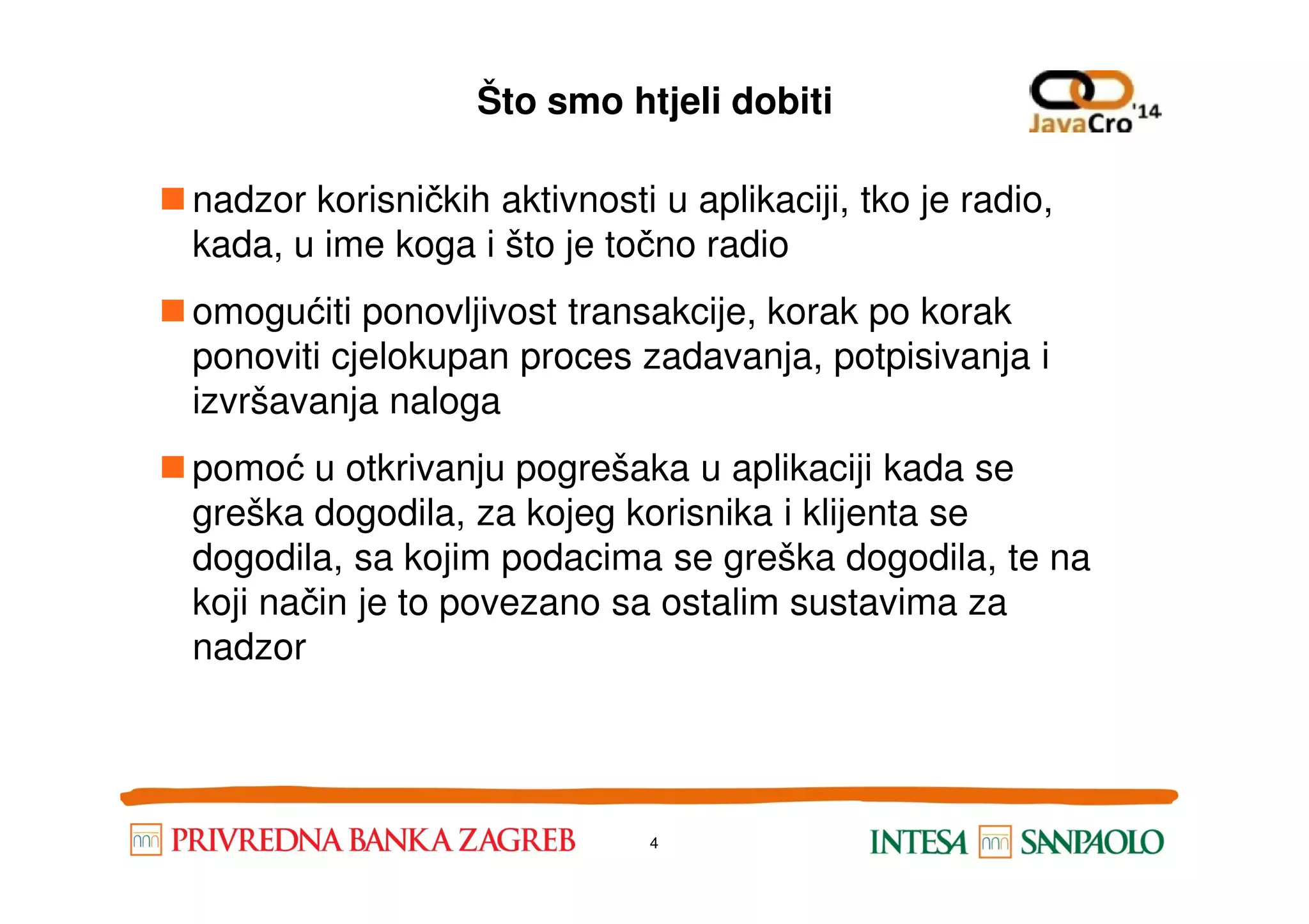 Što smo htjeli dobiti nadzor korisničkih aktivnosti u aplikaciji, tko je radio, kada, u ime koga i što je točno radio omogućiti ponovljivost transakcije, korak po korak ponoviti cjelokupan proces zadavanja, potpisivanja i izvršavanja naloga pomoć u otkrivanju pogrešaka u aplikaciji kada sepomoć u otkrivanju pogrešaka u aplikaciji kada se greška dogodila, za kojeg korisnika i klijenta se dogodila, sa kojim podacima se greška dogodila, te na koji način je to povezano sa ostalim sustavima za nadzor 4 