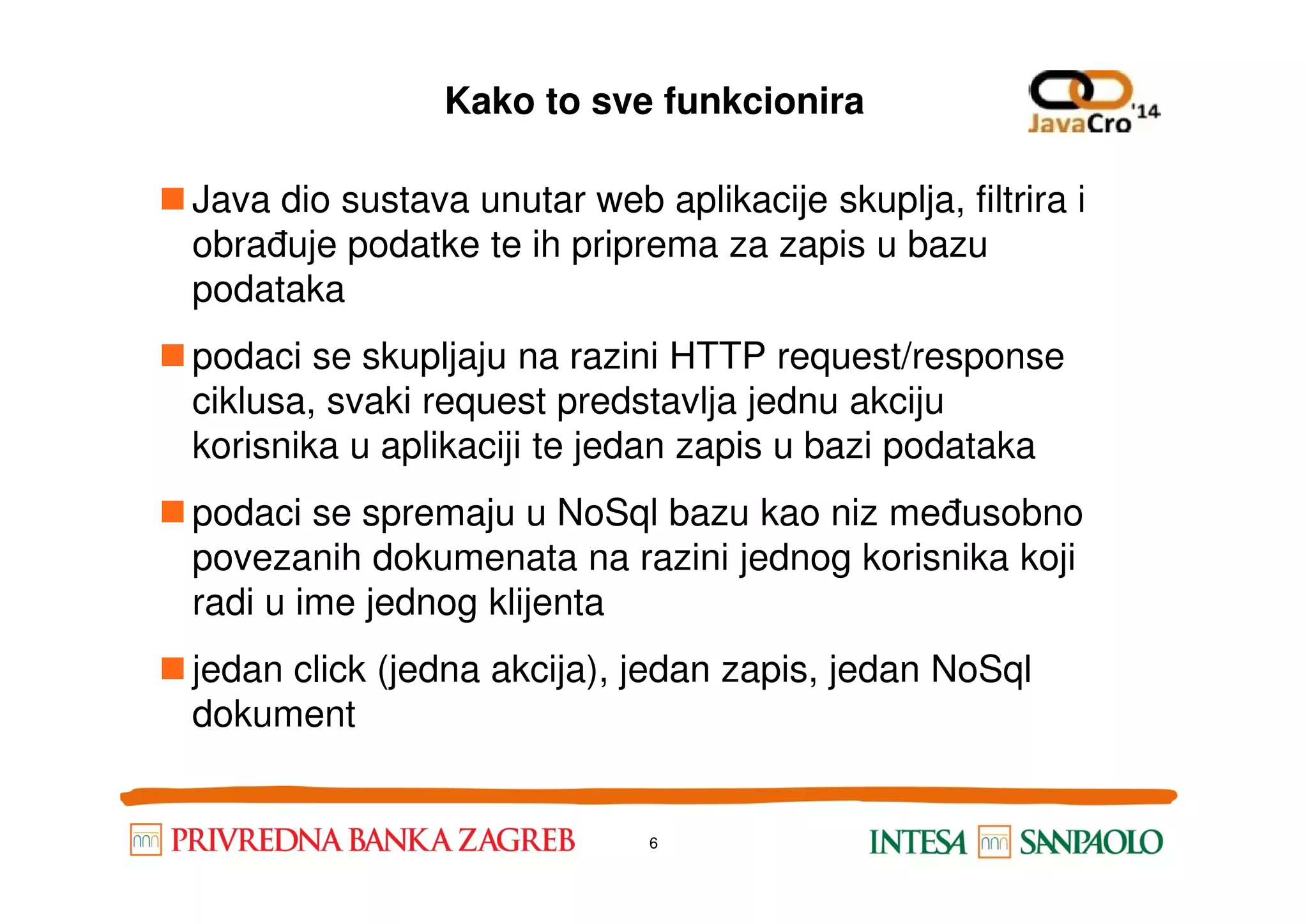 Kako to sve funkcionira Java dio sustava unutar web aplikacije skuplja, filtrira i obrađuje podatke te ih priprema za zapis u bazu podataka podaci se skupljaju na razini HTTP request/response ciklusa, svaki request predstavlja jednu akciju korisnika u aplikaciji te jedan zapis u bazi podatakakorisnika u aplikaciji te jedan zapis u bazi podataka podaci se spremaju u NoSql bazu kao niz međusobno povezanih dokumenata na razini jednog korisnika koji radi u ime jednog klijenta jedan click (jedna akcija), jedan zapis, jedan NoSql dokument 6 