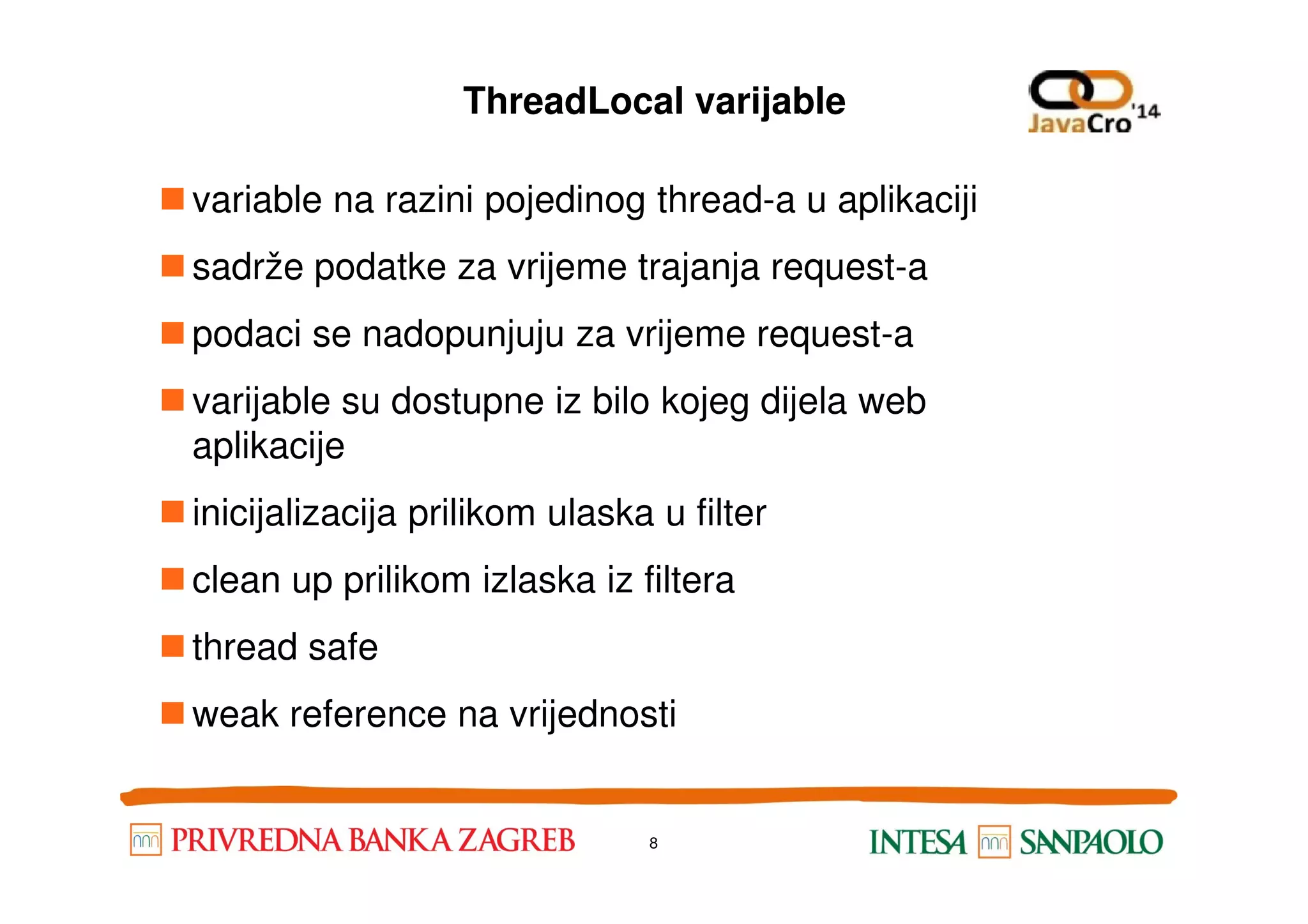 ThreadLocal varijable variable na razini pojedinog thread-a u aplikaciji sadrže podatke za vrijeme trajanja request-a podaci se nadopunjuju za vrijeme request-a varijable su dostupne iz bilo kojeg dijela web aplikacijeaplikacije inicijalizacija prilikom ulaska u filter clean up prilikom izlaska iz filtera thread safe weak reference na vrijednosti 8 
