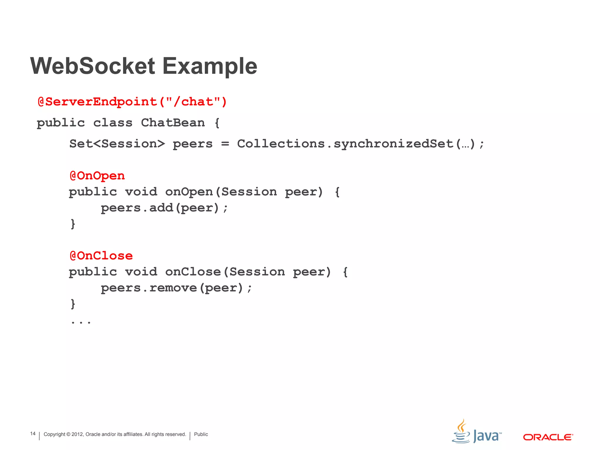 Copyright © 2012, Oracle and/or its affiliates. All rights reserved. Public14 WebSocket Example @ServerEndpoint("/chat") public class ChatBean { Set<Session> peers = Collections.synchronizedSet(…); @OnOpen public void onOpen(Session peer) { peers.add(peer); } @OnClose public void onClose(Session peer) { peers.remove(peer); } ... 